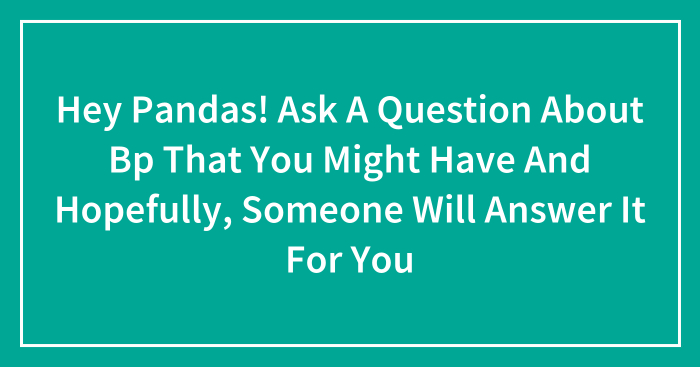 Hey Pandas! Ask A Question About Bp That You Might Have And Hopefully, Someone Will Answer It For You (Closed)