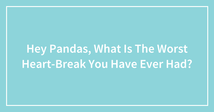 Hey Pandas, What Is The Worst Heart-Break You Have Ever Had? (Closed)