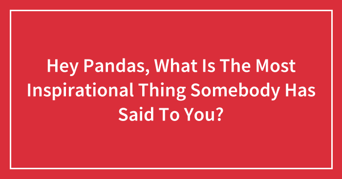 Hey Pandas, What Is The Most Inspirational Thing Somebody Has Said To You? (Closed)