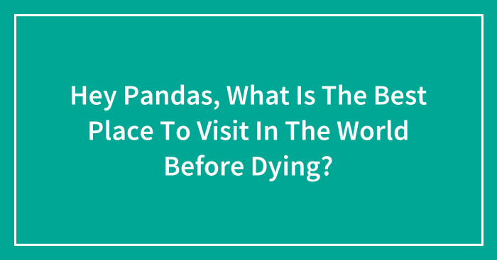 Hey Pandas, What Is The Best Place To Visit In The World Before Dying? (Closed)