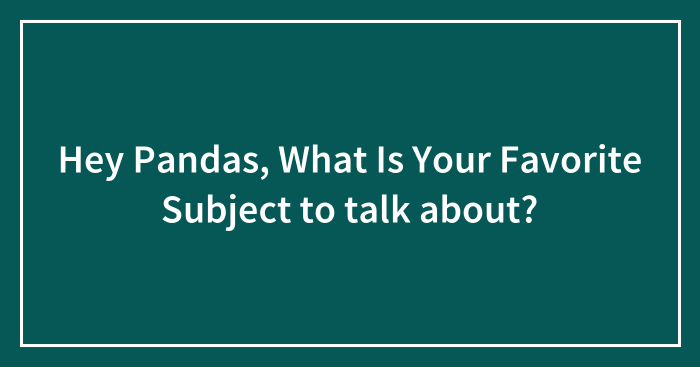 Hey Pandas, What Is Your Favorite Subject to talk about? (Closed)