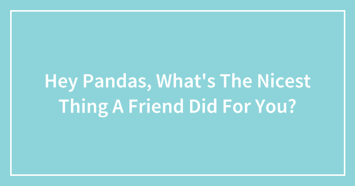 Hey Pandas, What’s The Nicest Thing A Friend Did For You? (Closed)