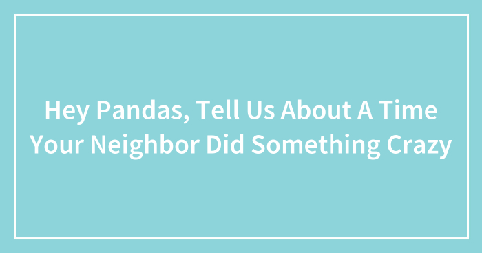 Hey Pandas, Tell Us About A Time Your Neighbor Did Something Crazy (Closed)