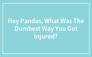 Hey Pandas, What Was The Dumbest Way You Got Injured?
