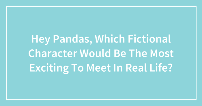 Hey Pandas, Which Fictional Character Would Be The Most Exciting To Meet In Real Life? (Closed)