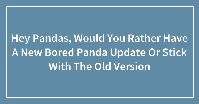 Hey Pandas, Would You Rather Have A New Bored Panda Update Or Stick With The Old Version? (Closed)