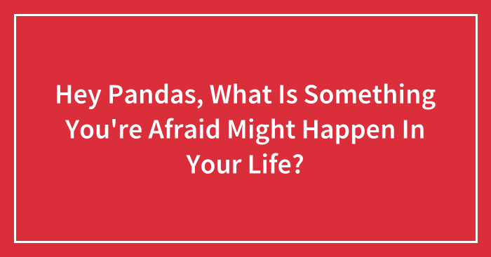 Hey Pandas, What Is Something You’re Afraid Of Happening In Your Life? (Closed)