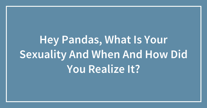 Hey Pandas, What Is Your Sexuality And When And How Did You Realize It? (Closed)