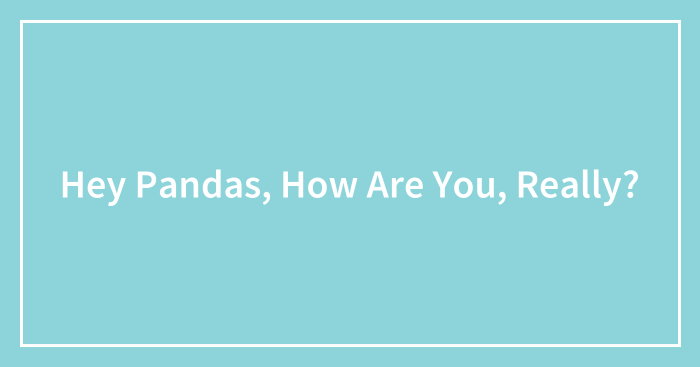Hey Pandas, How Are You, Really? (Closed)