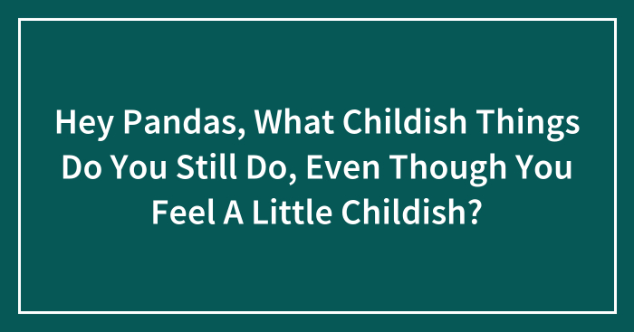 Hey Pandas, What Childish Things Do You Still Do, Even Though You Feel A Little Childish? (Closed)