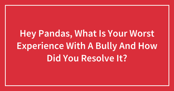 Hey Pandas, What Is Your Worst Experience With A Bully And How Did You Resolve It? (Closed)