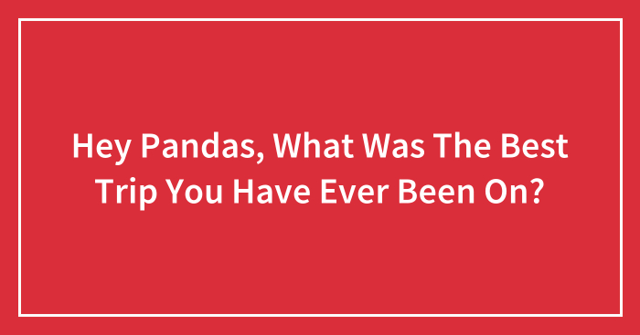 Hey Pandas, What Was The Best Trip You Have Ever Been On? (Closed)