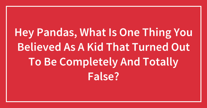 Hey Pandas, What Is One Thing You Believed As A Kid That Turned Out To Be Completely And Totally False? (Closed)