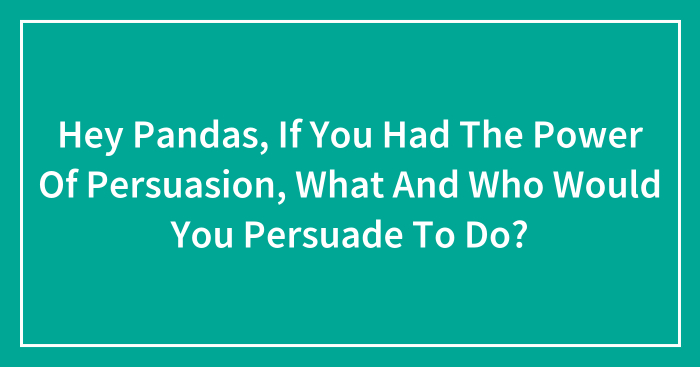 Hey Pandas, If You Had The Power Of Persuasion, What And Who Would You Persuade To Do? (Closed)