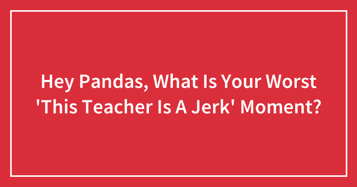 Hey Pandas, What Is Your Worst ‘This Teacher Is A Jerk’ Moment? (Closed)