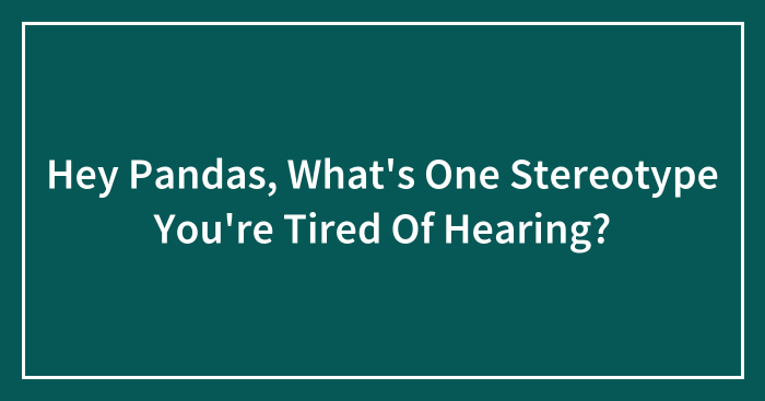 Hey Pandas, What’s One Stereotype You’re Tired Of Hearing? (Closed)