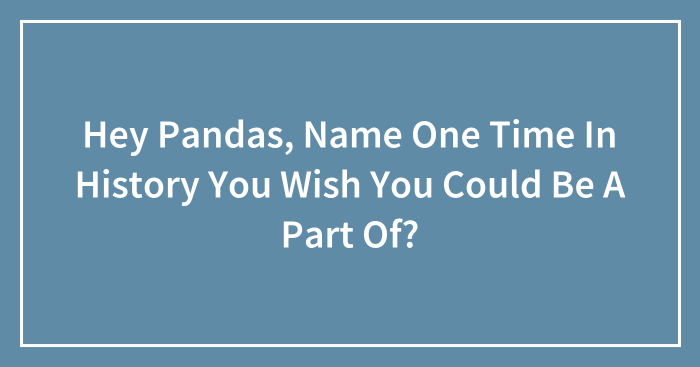 Hey Pandas, Name One Time In History You Wish You Could Be A Part Of? (Closed)