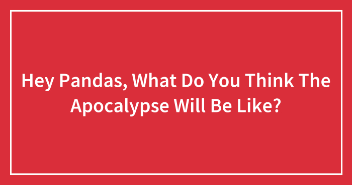 Hey Pandas, What Do You Think The Apocalypse Will Be Like? (Closed)