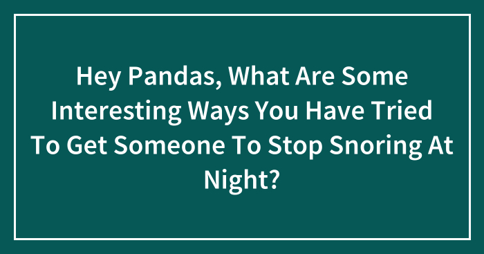 Hey Pandas, What Are Some Interesting Ways You Have Tried To Get Someone To Stop Snoring At Night? (Closed)