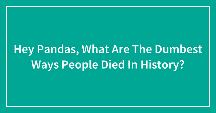 Hey Pandas, What Are The Dumbest Ways People Died In History? (Closed)
