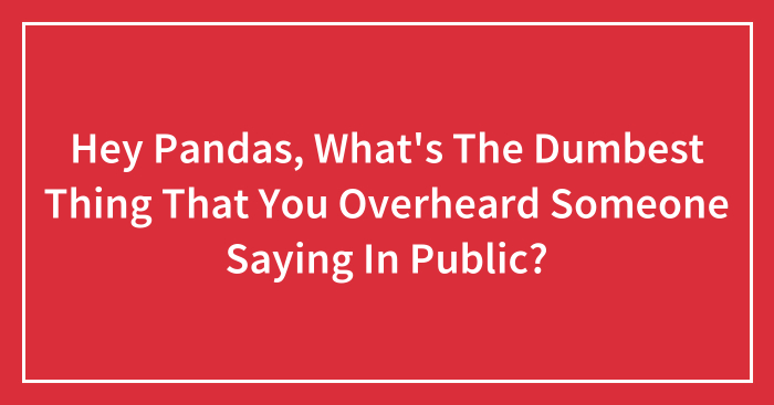 Hey Pandas, What’s The Dumbest Thing That You Overheard Someone Saying In Public? (Closed)