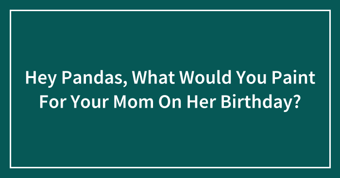 Hey Pandas, What Would You Paint For Your Mom On Her Birthday? (Closed)