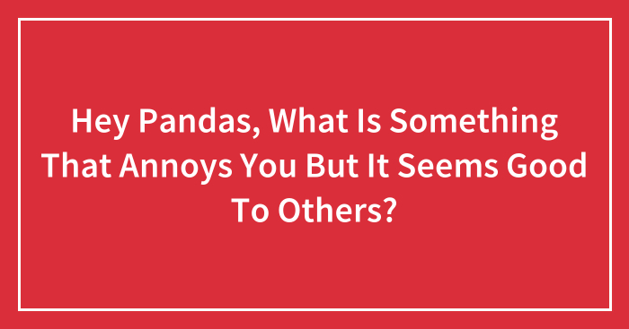 Hey Pandas, What Is Something That Annoys You But It Seems Good To Others? (Closed)