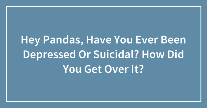 Hey Pandas, Have You Ever Been Depressed Or Suicidal? How Did You Get Over It? (Closed)
