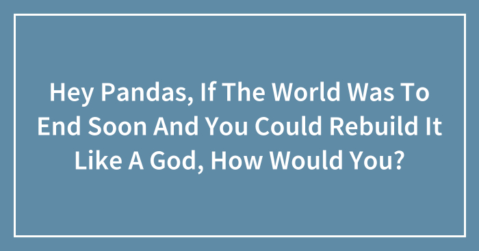 Hey Pandas, If The World Was To End Soon And You Could Rebuild It Like A God, How Would You? (Closed)