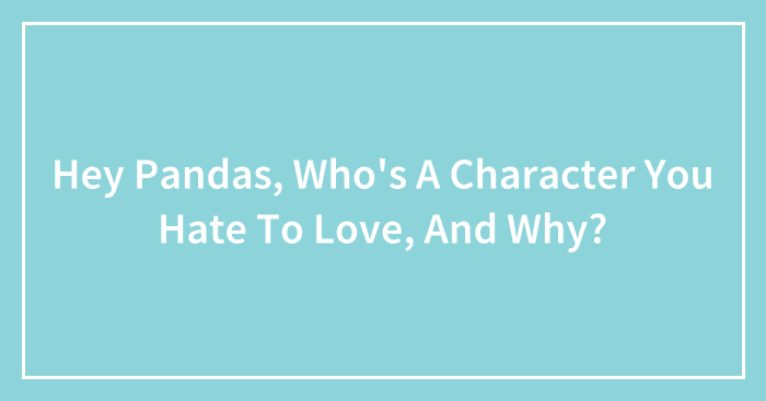 Hey Pandas, Who’s A Character You Hate To Love, And Why? (Closed)