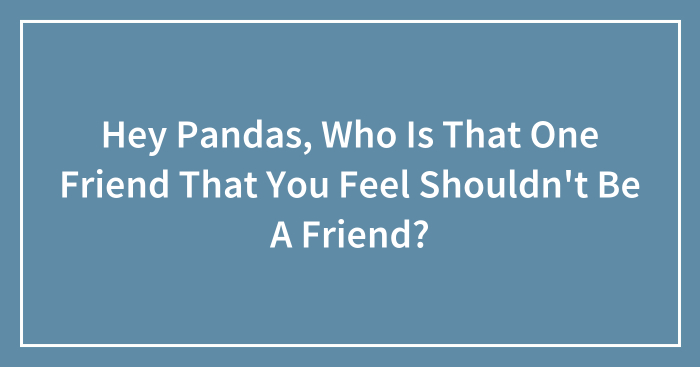 Hey Pandas, Who Is That One Friend That You Feel Shouldn’t Be A Friend? (Closed)