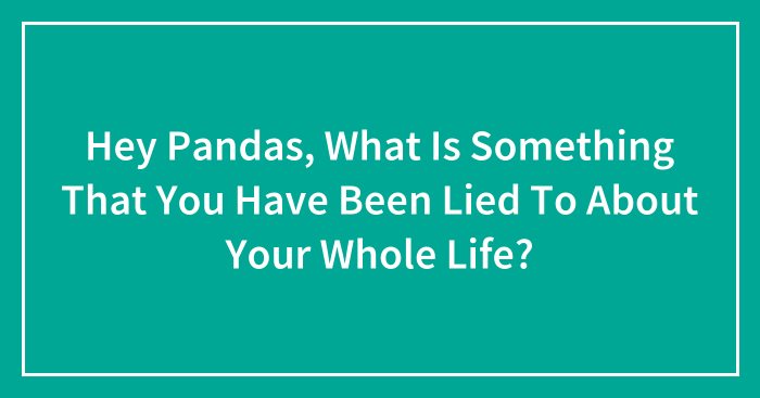 Hey Pandas, What Is Something That You Have Been Lied To About Your Whole Life? (Closed)