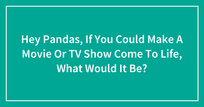 Hey Pandas, If You Could Make A Movie Or TV Show Come To Life, What Would It Be? (Closed)