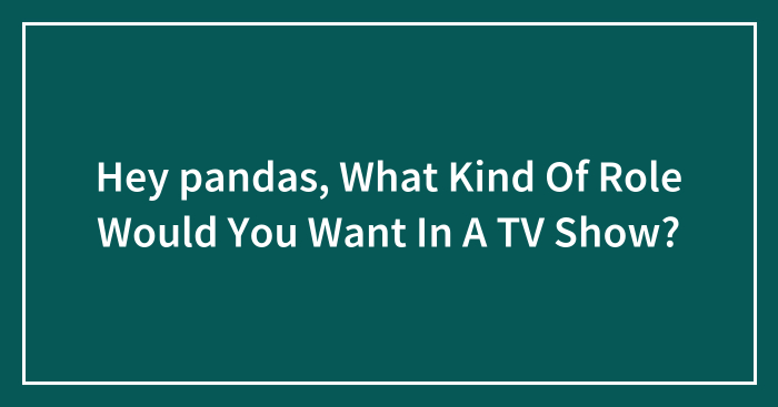 Hey pandas, What Kind Of Role Would You Want In A TV Show? (Closed)