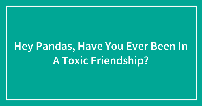 Hey Pandas, Have You Ever Been In A Toxic Friendship? (Closed)
