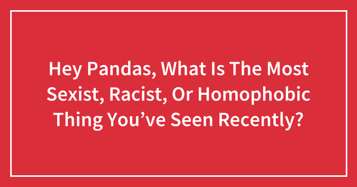 Hey Pandas, What Is The Most Sexist, Racist, Or Homophobic Thing You’ve Seen Recently? (Closed)