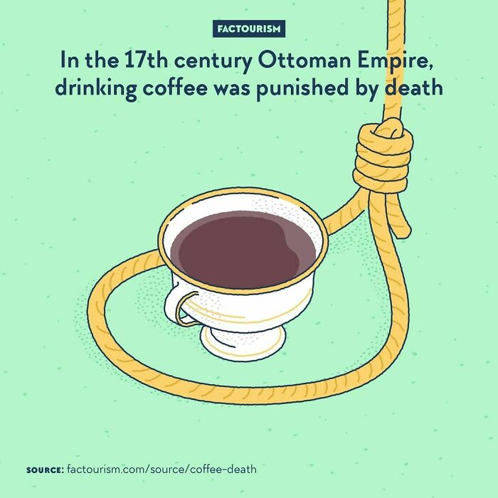 In The 17th Century Ottoman Empire, Drinking Coffee Was Punished By Death⁠
⁠
⁠
sultan From 1623 To 1640, Murad Iv Banned Drugs In His Empire. Alcohol: Prohibited. Tobacco: Forbidden. And Coffee? Outlawed Too. In Fact, Murad Iv Made It Personal: It Is Told That He Would Disguise Himself As A Layman, Walk Around Town With His Sabre, And Behead Any Coffee Drinker Who Would Cross His Way. One Of The Main Reasons Behind His Crusade Against Coffee Was The Popularity Of Cafés, Where Men Would Gather, Chit Chat, Listen To Poetry, Play Chess And Backgammon… And Not Go To The Mosque. Was Death Penalty Enough To Dissuade Coffee Drinkers? Absolutely Not. Coffee Remained Very Popular, And Religious Scholars Ended Up Accepting The Fact That People Were Not Going To Give Up On It. As For Murad Iv, He Died Of Cirrhosis, Possibly Because Of Drinking Too Much Alcohol Himself.