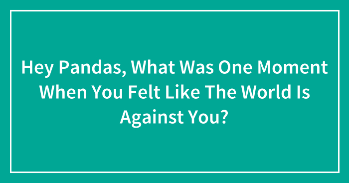 Hey Pandas, What Was One Moment When You Felt Like The World Is Against You? (Closed)