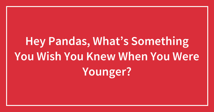 Hey Pandas, What’s Something You Wish You Knew When You Were Younger? (Closed)