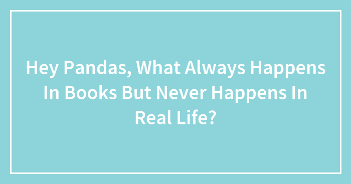 Hey Pandas, What Always Happens In Books But Never Happens In Real Life? (Closed)