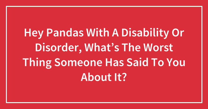 Hey Pandas With A Disability Or Disorder, What’s The Worst Thing Someone Has Said To You About It? (Closed)