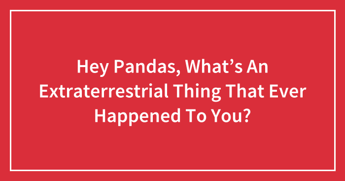 Hey Pandas, What’s An Extraterrestrial Thing That Ever Happened To You? (Closed)