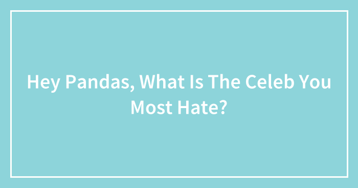 Hey Pandas, What Is The Celeb You Most Hate? (Closed)
