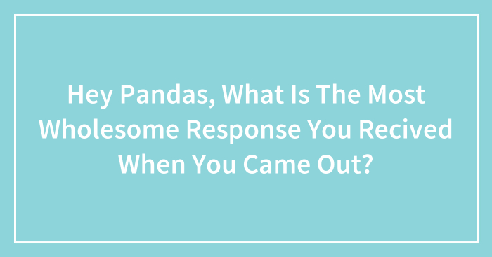 Hey Pandas, What Is The Most Wholesome Response You Recived When You Came Out? (Closed)