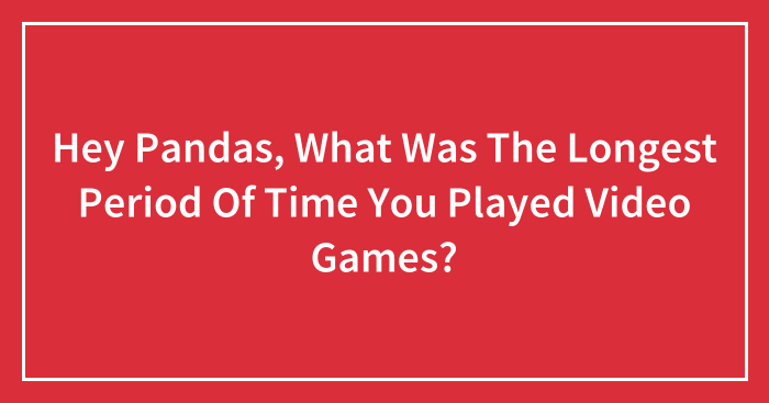 Hey Pandas, What Was The Longest Period Of Time You Played Video Games? (Closed)
