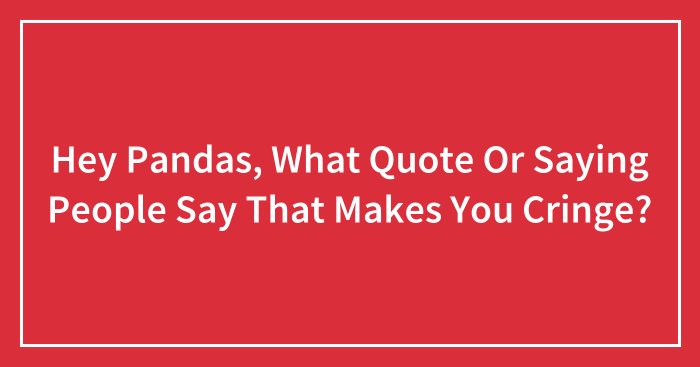Hey Pandas, What Quote Or Saying People Say That Makes You Cringe? (Closed)