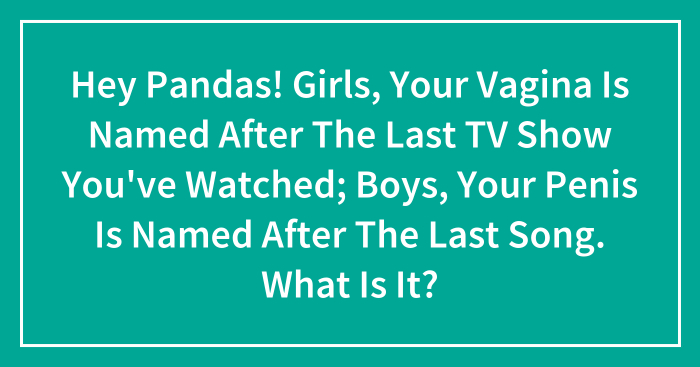 Hey Pandas! Girls, Your Vagina Is Named After The Last TV Show You’ve Watched; Boys, Your Penis Is Named After The Last Song. What Is It? (Closed)