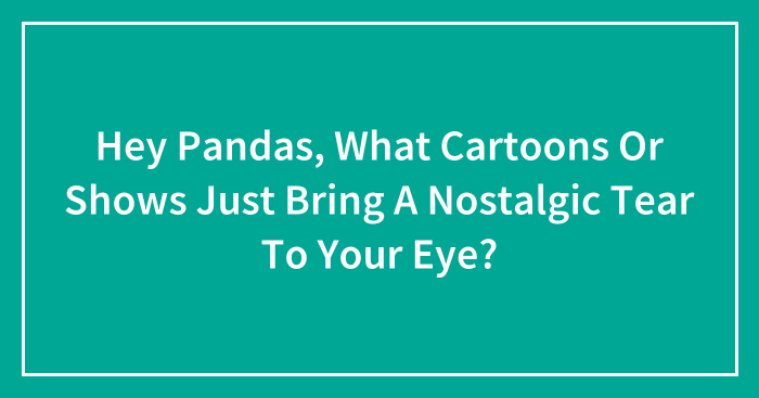 Hey Pandas, What Cartoons Or Shows Just Bring A Nostalgic Tear To Your Eye? (Closed)