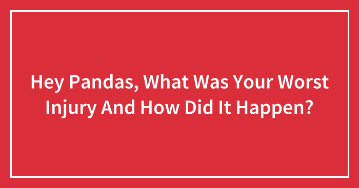 Hey Pandas, What Was Your Worst Injury And How Did It Happen? (Closed)