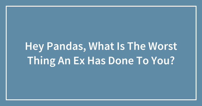 Hey Pandas, What Is The Worst Thing An Ex Has Done To You? (Closed)
